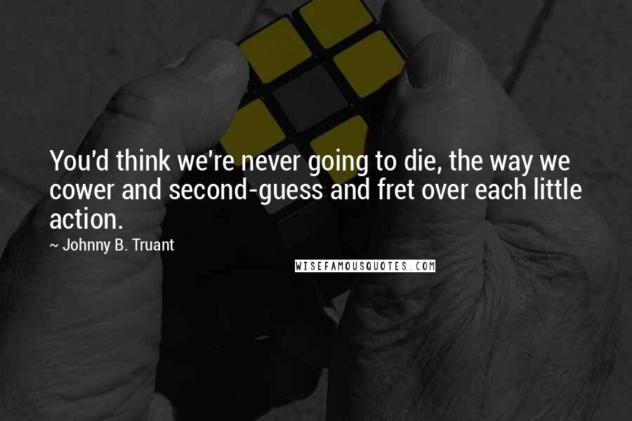 Johnny B. Truant Quotes: You'd think we're never going to die, the way we cower and second-guess and fret over each little action.