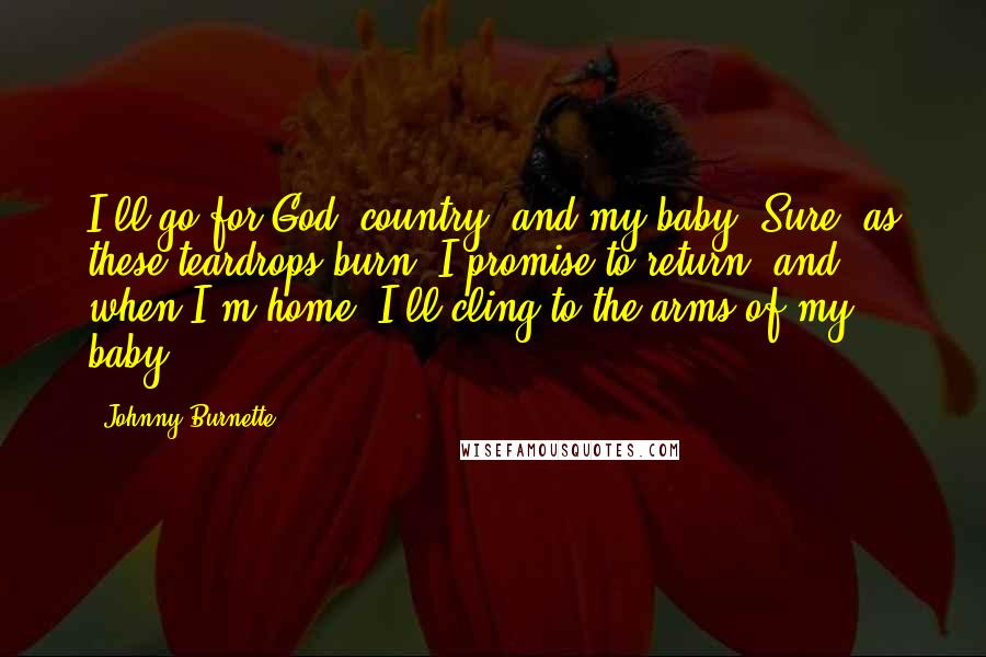 Johnny Burnette Quotes: I'll go for God, country, and my baby. Sure, as these teardrops burn, I promise to return, and when I'm home, I'll cling to the arms of my baby.