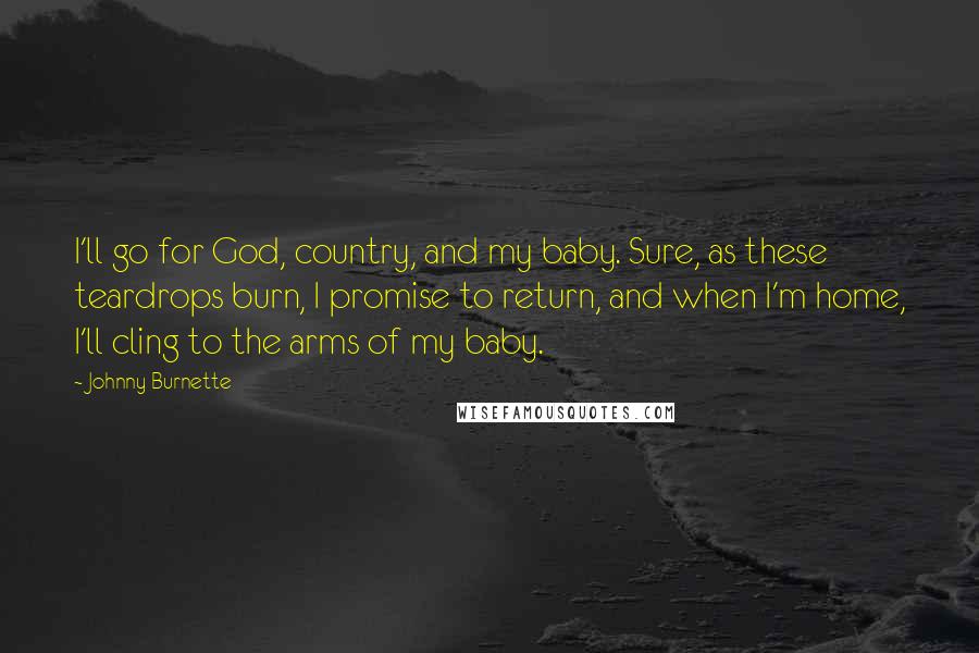 Johnny Burnette Quotes: I'll go for God, country, and my baby. Sure, as these teardrops burn, I promise to return, and when I'm home, I'll cling to the arms of my baby.