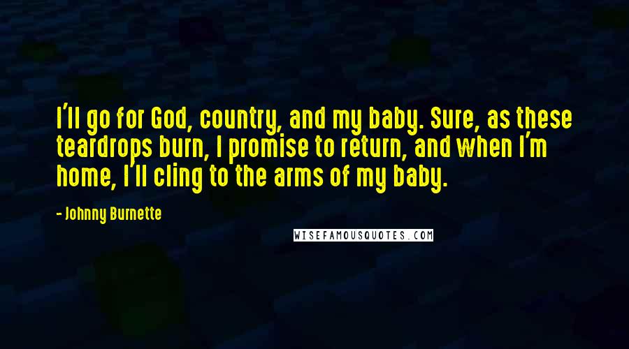 Johnny Burnette Quotes: I'll go for God, country, and my baby. Sure, as these teardrops burn, I promise to return, and when I'm home, I'll cling to the arms of my baby.