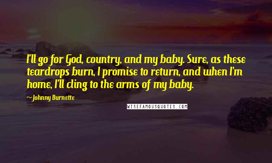 Johnny Burnette Quotes: I'll go for God, country, and my baby. Sure, as these teardrops burn, I promise to return, and when I'm home, I'll cling to the arms of my baby.