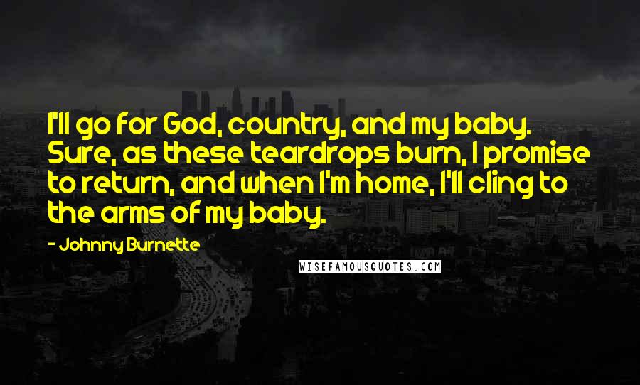 Johnny Burnette Quotes: I'll go for God, country, and my baby. Sure, as these teardrops burn, I promise to return, and when I'm home, I'll cling to the arms of my baby.