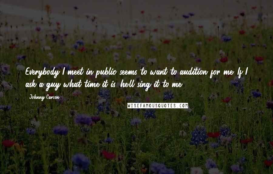 Johnny Carson Quotes: Everybody I meet in public seems to want to audition for me. If I ask a guy what time it is, he'll sing it to me.