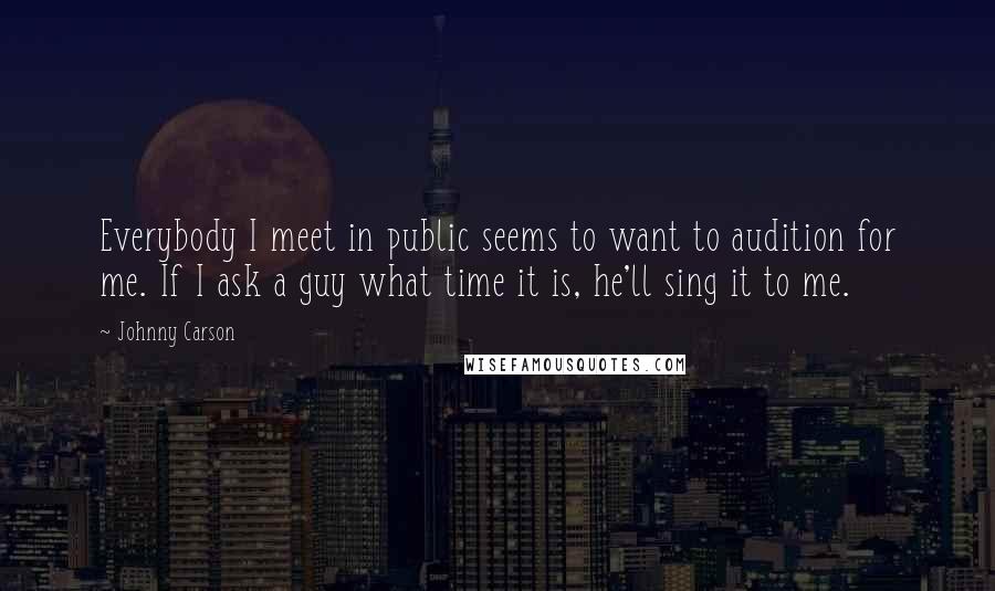 Johnny Carson Quotes: Everybody I meet in public seems to want to audition for me. If I ask a guy what time it is, he'll sing it to me.