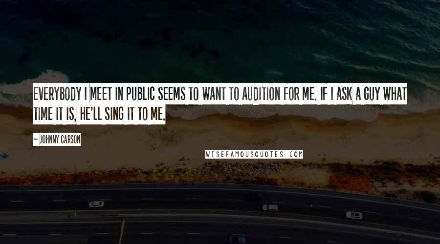 Johnny Carson Quotes: Everybody I meet in public seems to want to audition for me. If I ask a guy what time it is, he'll sing it to me.