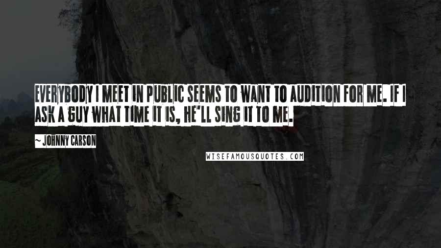 Johnny Carson Quotes: Everybody I meet in public seems to want to audition for me. If I ask a guy what time it is, he'll sing it to me.