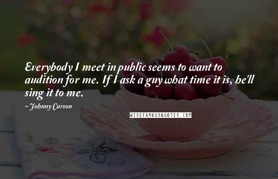 Johnny Carson Quotes: Everybody I meet in public seems to want to audition for me. If I ask a guy what time it is, he'll sing it to me.