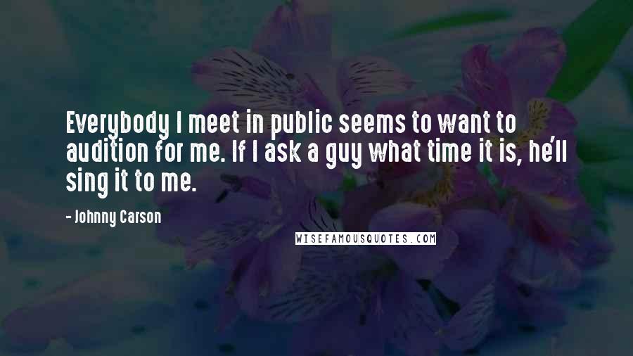 Johnny Carson Quotes: Everybody I meet in public seems to want to audition for me. If I ask a guy what time it is, he'll sing it to me.