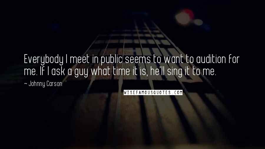 Johnny Carson Quotes: Everybody I meet in public seems to want to audition for me. If I ask a guy what time it is, he'll sing it to me.