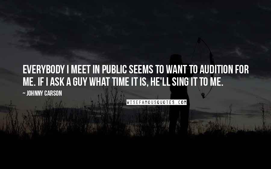 Johnny Carson Quotes: Everybody I meet in public seems to want to audition for me. If I ask a guy what time it is, he'll sing it to me.