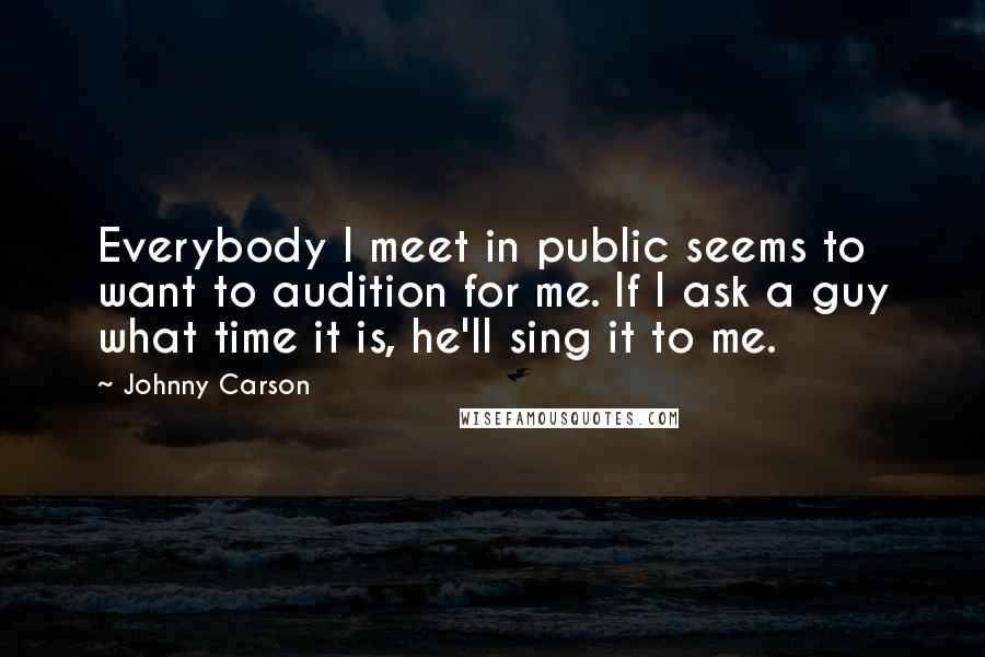 Johnny Carson Quotes: Everybody I meet in public seems to want to audition for me. If I ask a guy what time it is, he'll sing it to me.