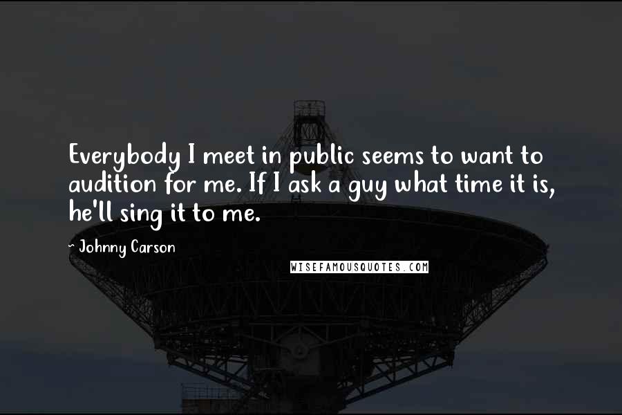 Johnny Carson Quotes: Everybody I meet in public seems to want to audition for me. If I ask a guy what time it is, he'll sing it to me.