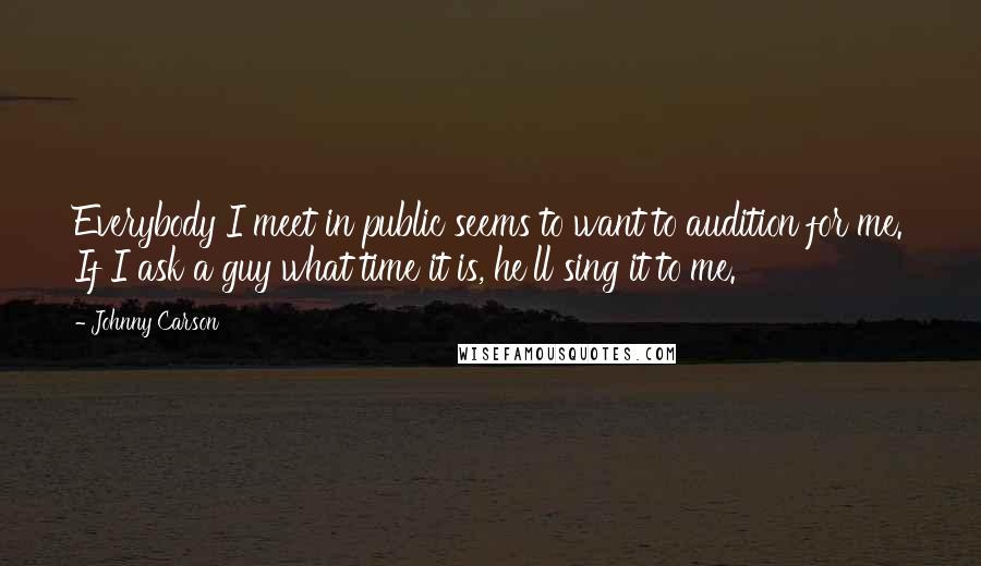 Johnny Carson Quotes: Everybody I meet in public seems to want to audition for me. If I ask a guy what time it is, he'll sing it to me.