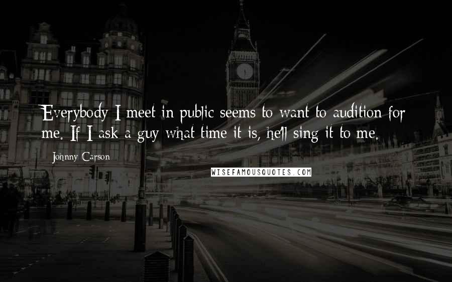 Johnny Carson Quotes: Everybody I meet in public seems to want to audition for me. If I ask a guy what time it is, he'll sing it to me.