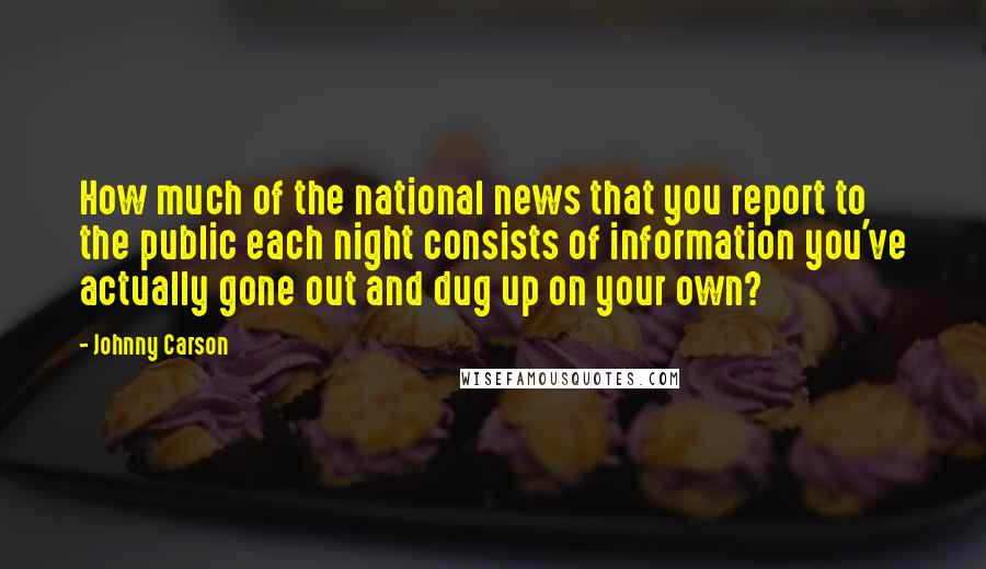 Johnny Carson Quotes: How much of the national news that you report to the public each night consists of information you've actually gone out and dug up on your own?