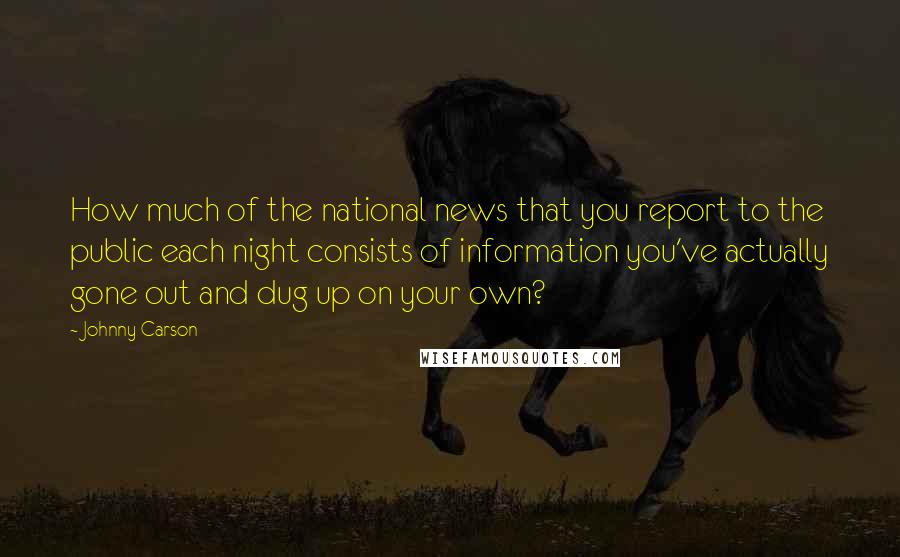 Johnny Carson Quotes: How much of the national news that you report to the public each night consists of information you've actually gone out and dug up on your own?