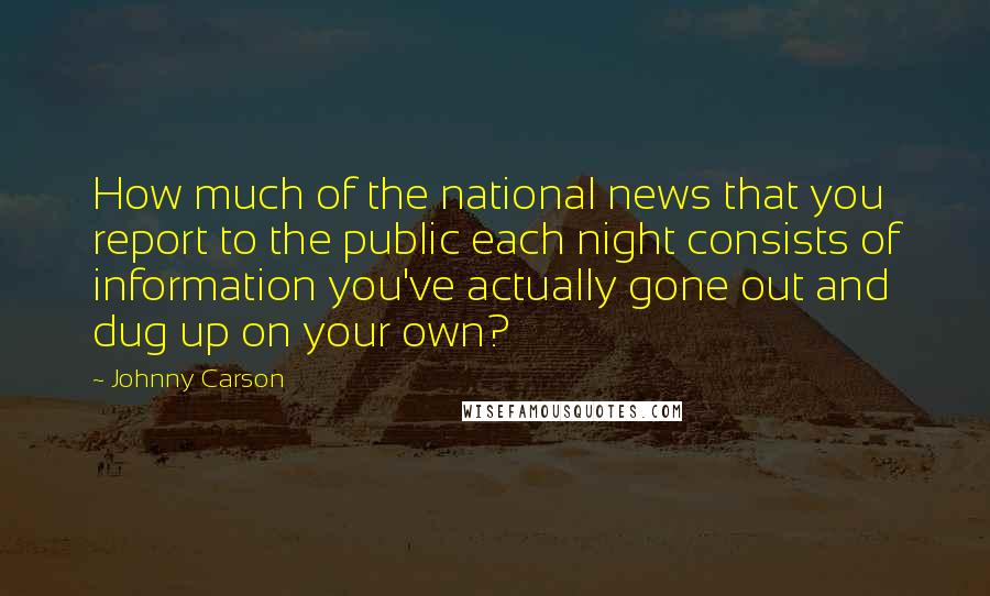 Johnny Carson Quotes: How much of the national news that you report to the public each night consists of information you've actually gone out and dug up on your own?