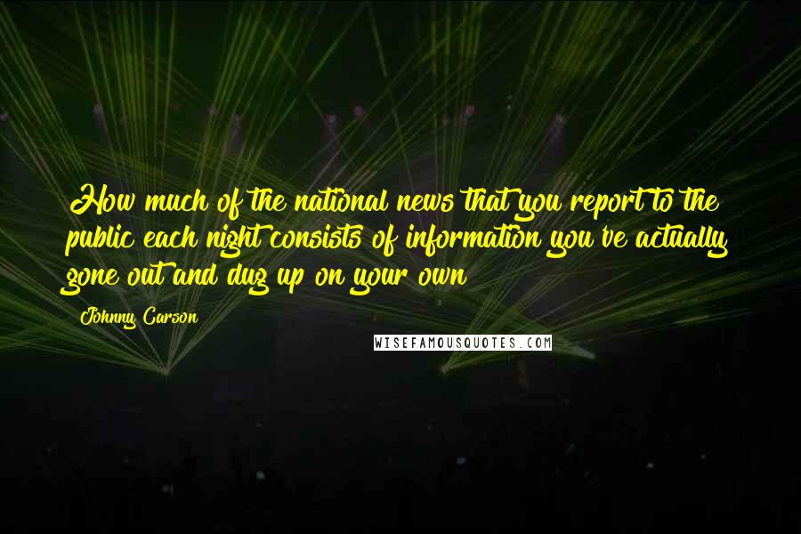 Johnny Carson Quotes: How much of the national news that you report to the public each night consists of information you've actually gone out and dug up on your own?