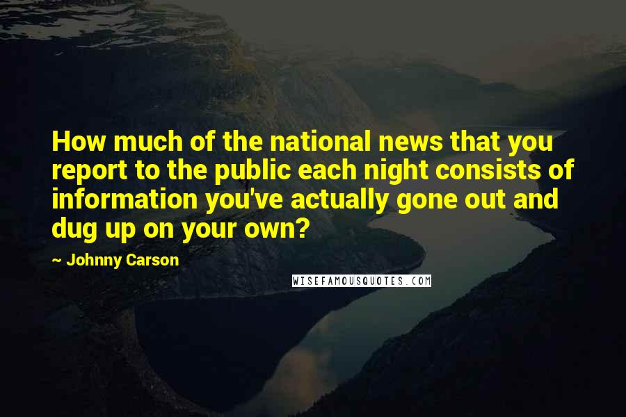 Johnny Carson Quotes: How much of the national news that you report to the public each night consists of information you've actually gone out and dug up on your own?