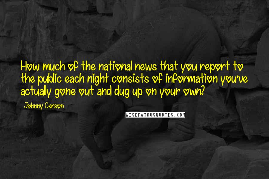 Johnny Carson Quotes: How much of the national news that you report to the public each night consists of information you've actually gone out and dug up on your own?
