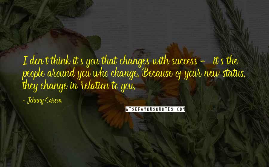 Johnny Carson Quotes: I don't think it's you that changes with success - it's the people around you who change. Because of your new status, they change in relation to you.