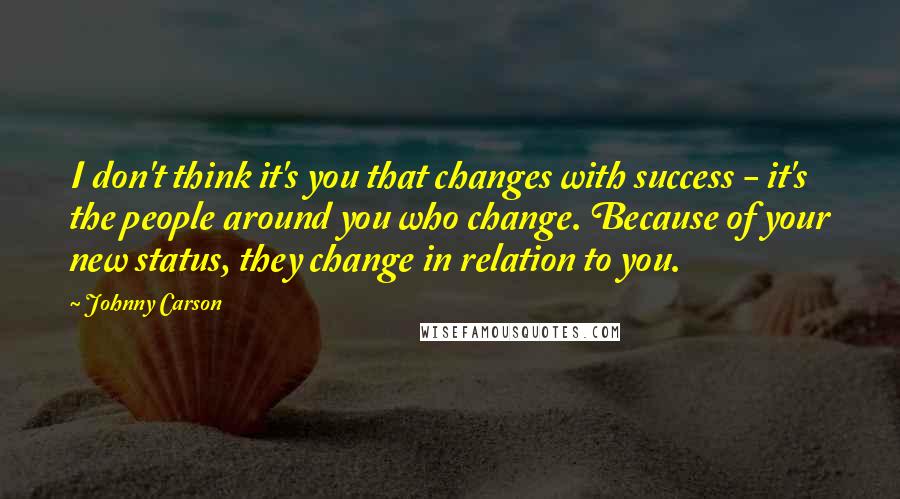 Johnny Carson Quotes: I don't think it's you that changes with success - it's the people around you who change. Because of your new status, they change in relation to you.