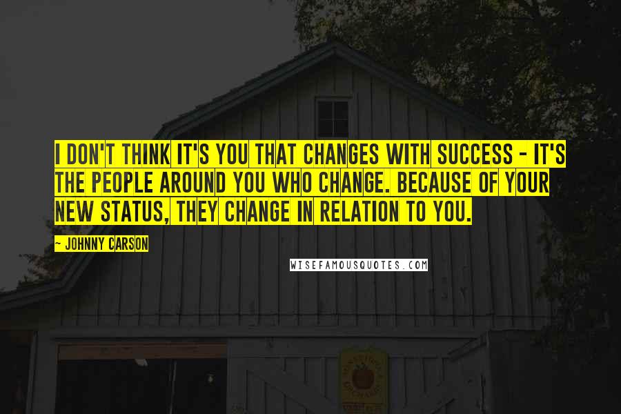 Johnny Carson Quotes: I don't think it's you that changes with success - it's the people around you who change. Because of your new status, they change in relation to you.