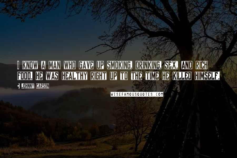 Johnny Carson Quotes: I know a man who gave up smoking, drinking, sex, and rich food. He was healthy right up to the time he killed himself.