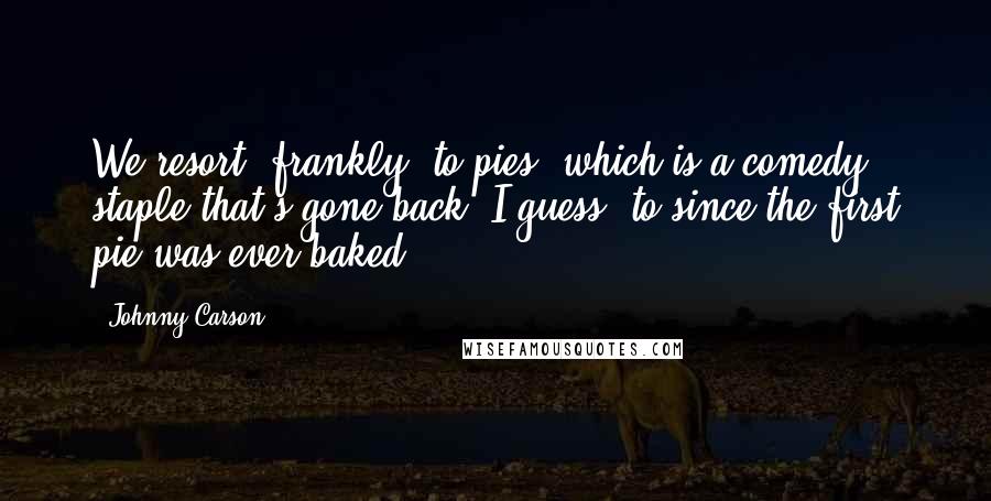 Johnny Carson Quotes: We resort, frankly, to pies, which is a comedy staple that's gone back, I guess, to since the first pie was ever baked.