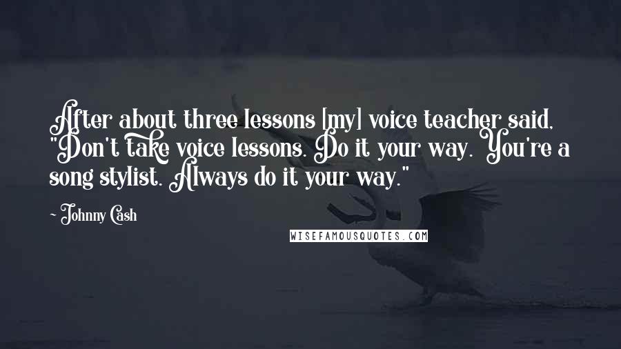 Johnny Cash Quotes: After about three lessons [my] voice teacher said, "Don't take voice lessons. Do it your way. You're a song stylist. Always do it your way."