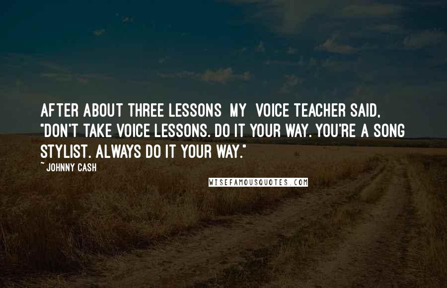 Johnny Cash Quotes: After about three lessons [my] voice teacher said, "Don't take voice lessons. Do it your way. You're a song stylist. Always do it your way."