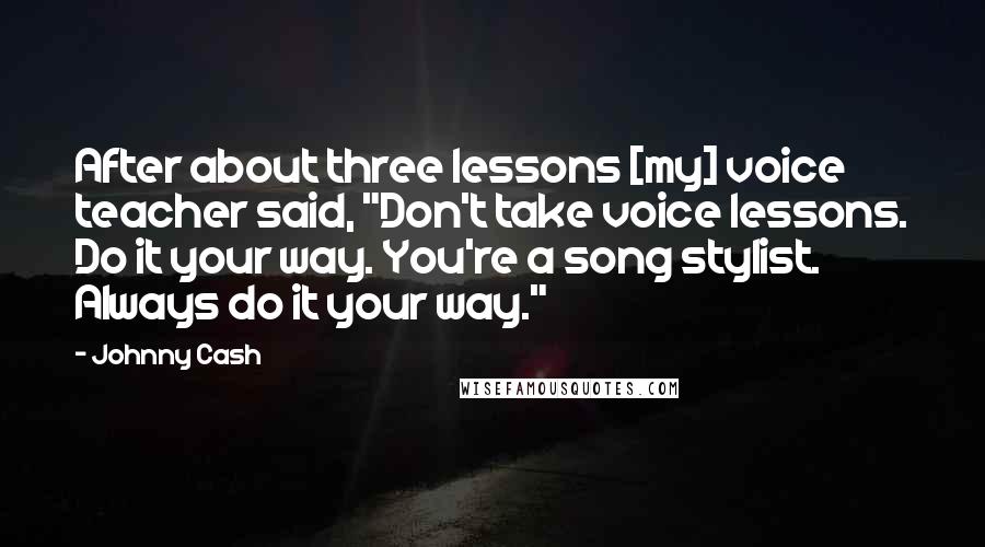 Johnny Cash Quotes: After about three lessons [my] voice teacher said, "Don't take voice lessons. Do it your way. You're a song stylist. Always do it your way."