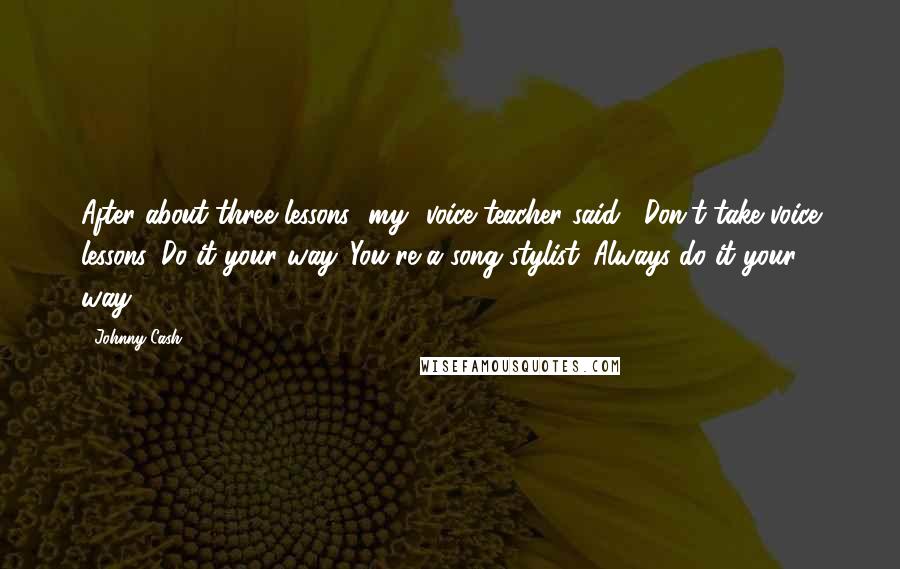 Johnny Cash Quotes: After about three lessons [my] voice teacher said, "Don't take voice lessons. Do it your way. You're a song stylist. Always do it your way."
