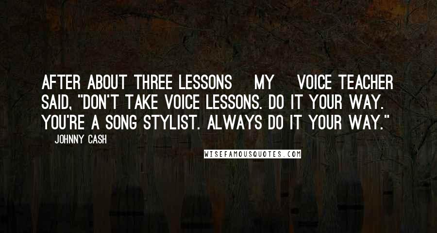 Johnny Cash Quotes: After about three lessons [my] voice teacher said, "Don't take voice lessons. Do it your way. You're a song stylist. Always do it your way."