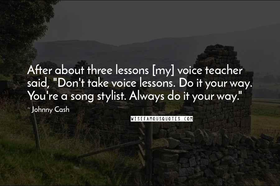 Johnny Cash Quotes: After about three lessons [my] voice teacher said, "Don't take voice lessons. Do it your way. You're a song stylist. Always do it your way."