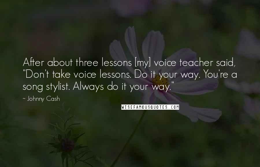 Johnny Cash Quotes: After about three lessons [my] voice teacher said, "Don't take voice lessons. Do it your way. You're a song stylist. Always do it your way."