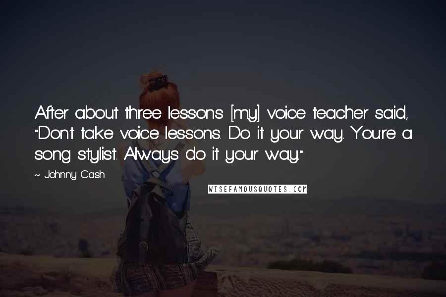 Johnny Cash Quotes: After about three lessons [my] voice teacher said, "Don't take voice lessons. Do it your way. You're a song stylist. Always do it your way."