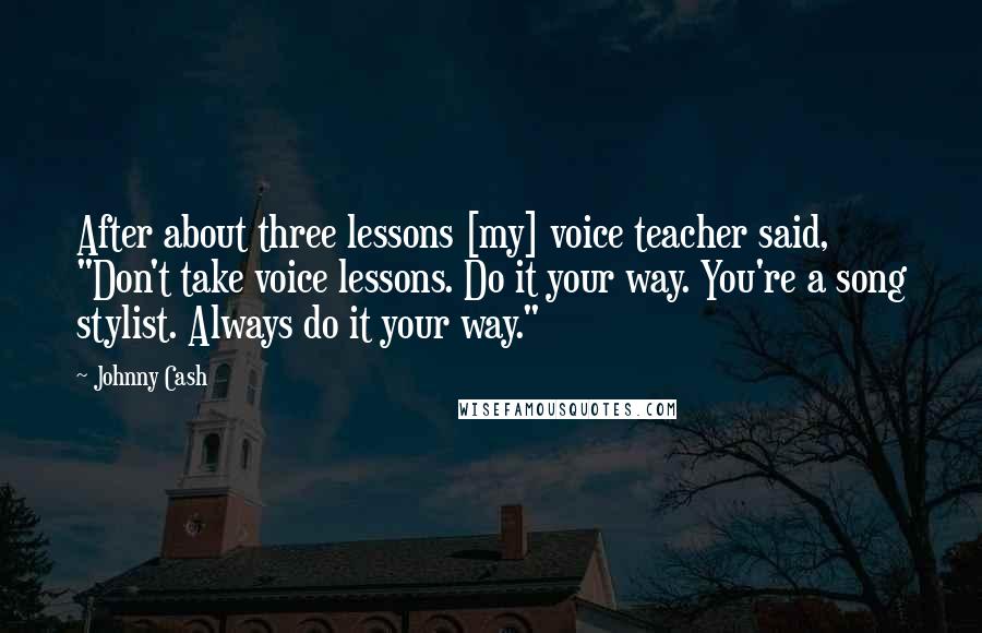 Johnny Cash Quotes: After about three lessons [my] voice teacher said, "Don't take voice lessons. Do it your way. You're a song stylist. Always do it your way."