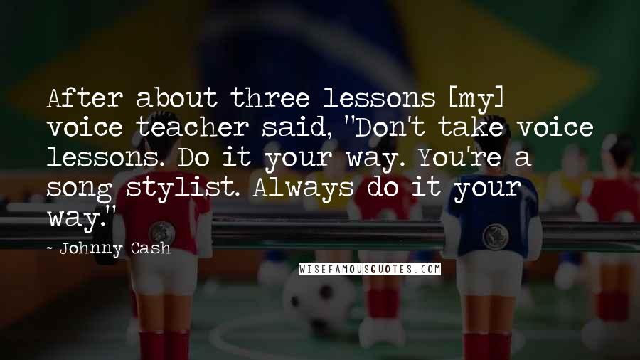 Johnny Cash Quotes: After about three lessons [my] voice teacher said, "Don't take voice lessons. Do it your way. You're a song stylist. Always do it your way."