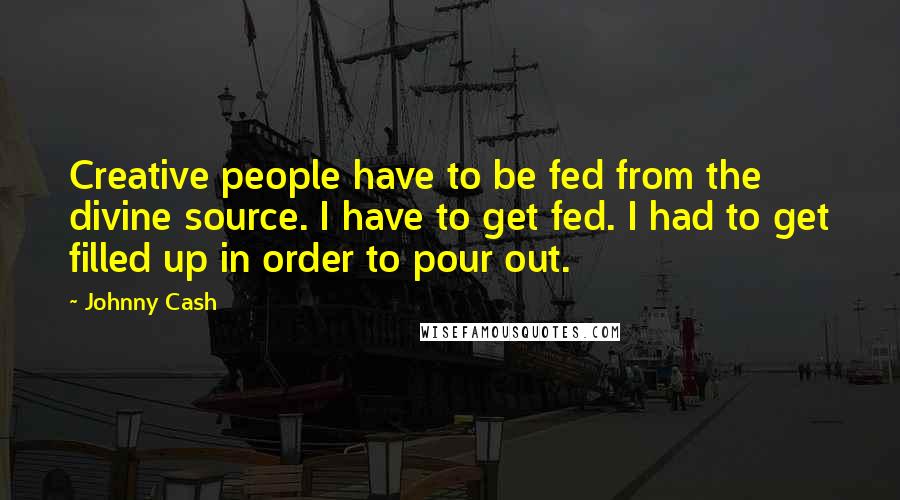 Johnny Cash Quotes: Creative people have to be fed from the divine source. I have to get fed. I had to get filled up in order to pour out.