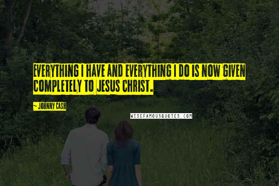 Johnny Cash Quotes: Everything I have and everything I do is now given completely to Jesus Christ.