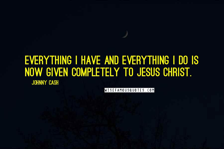 Johnny Cash Quotes: Everything I have and everything I do is now given completely to Jesus Christ.