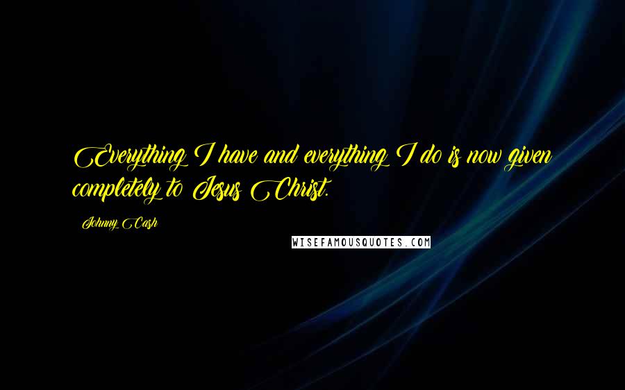 Johnny Cash Quotes: Everything I have and everything I do is now given completely to Jesus Christ.