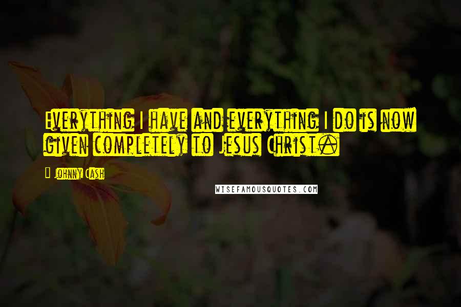 Johnny Cash Quotes: Everything I have and everything I do is now given completely to Jesus Christ.