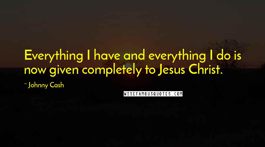 Johnny Cash Quotes: Everything I have and everything I do is now given completely to Jesus Christ.