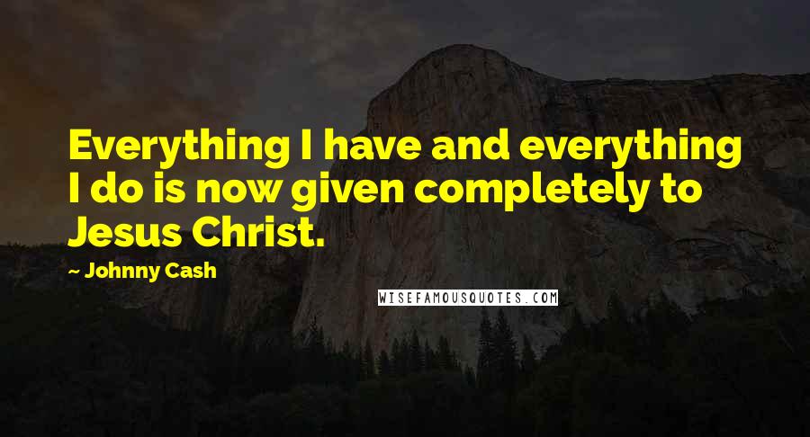 Johnny Cash Quotes: Everything I have and everything I do is now given completely to Jesus Christ.