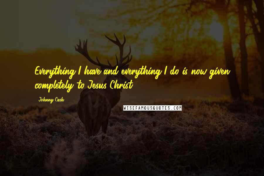 Johnny Cash Quotes: Everything I have and everything I do is now given completely to Jesus Christ.