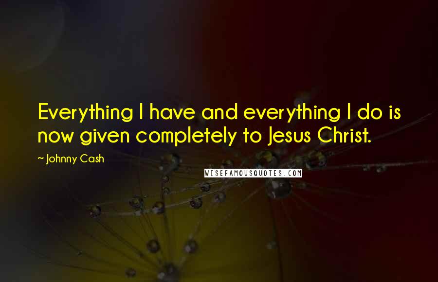 Johnny Cash Quotes: Everything I have and everything I do is now given completely to Jesus Christ.