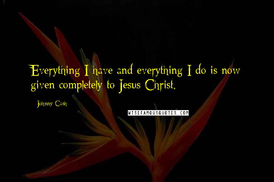 Johnny Cash Quotes: Everything I have and everything I do is now given completely to Jesus Christ.