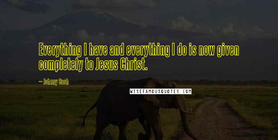 Johnny Cash Quotes: Everything I have and everything I do is now given completely to Jesus Christ.